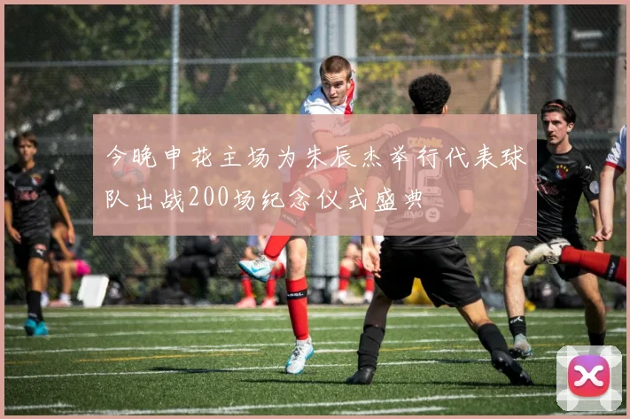 今晚申花主场为朱辰杰举行代表球队出战200场纪念仪式盛典