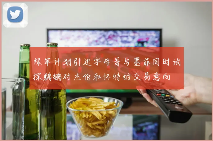 绿军计划引进字母哥与墨菲同时试探鹈鹕对杰伦和怀特的交易意向