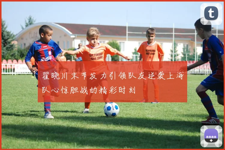 翟晓川末节发力引领队友逆袭上海队心惊胆战的精彩时刻