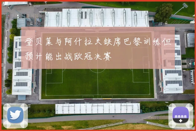 登贝莱与阿什拉夫缺席巴黎训练但预计能出战欧冠决赛