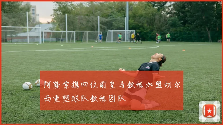阿隆索携四位前皇马教练加盟切尔西重塑球队教练团队