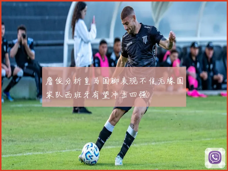 詹俊分析皇马国脚表现不佳无缘国家队西班牙有望冲击四强