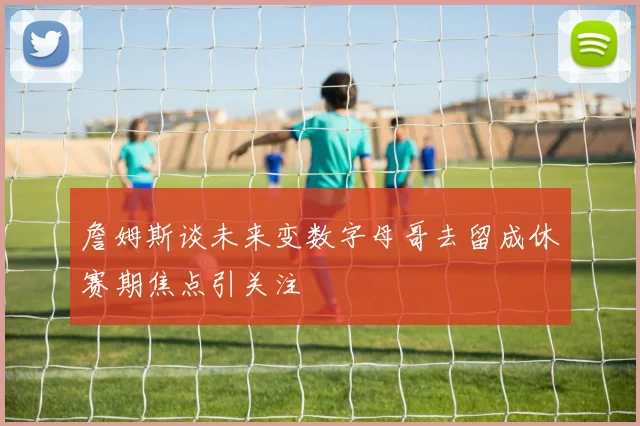 詹姆斯谈未来变数字母哥去留成休赛期焦点引关注