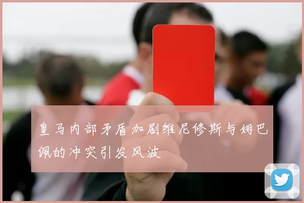 皇马内部矛盾加剧维尼修斯与姆巴佩的冲突引发风波