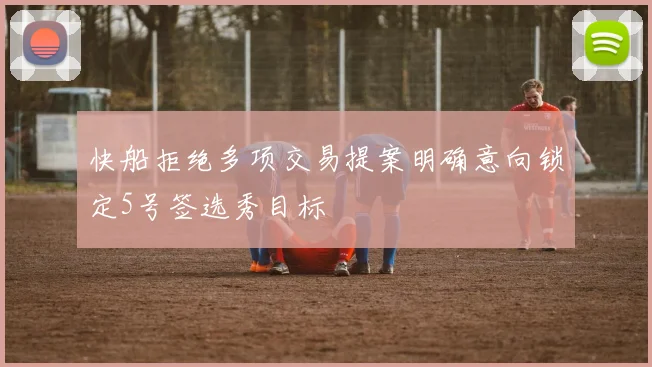 快船拒绝多项交易提案明确意向锁定5号签选秀目标