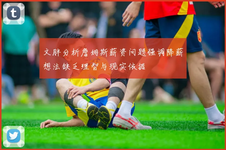 文胖分析詹姆斯薪资问题强调降薪想法缺乏理智与现实依据