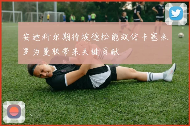 安迪科尔期待埃德松能效仿卡塞米罗为曼联带来关键贡献