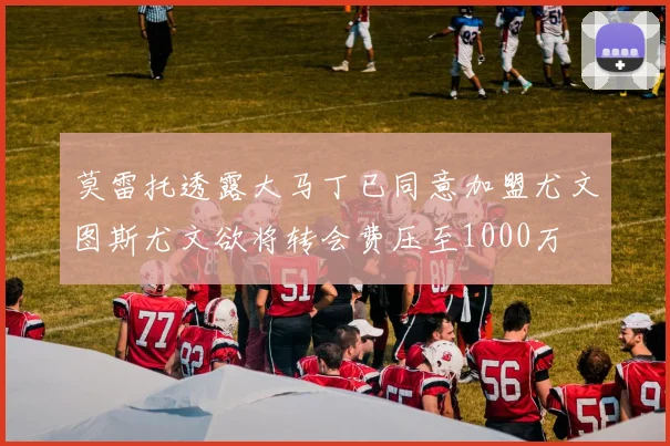 莫雷托透露大马丁已同意加盟尤文图斯尤文欲将转会费压至1000万